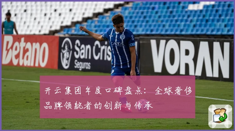 开云集团年度口碑盘点：全球奢侈品牌领航者的创新与传承