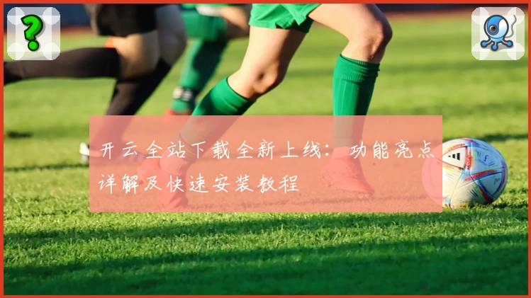 开云全站下载全新上线：功能亮点详解及快速安装教程