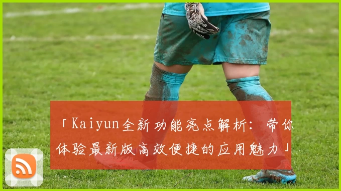 「Kaiyun全新功能亮点解析：带你体验最新版高效便捷的应用魅力」