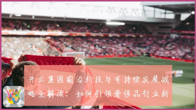 开云集团前沿科技与可持续发展战略全解读：如何引领奢侈品行业新未来