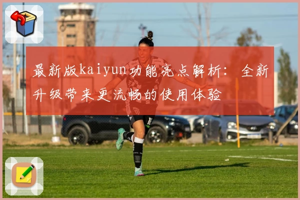 最新版kaiyun功能亮点解析：全新升级带来更流畅的使用体验