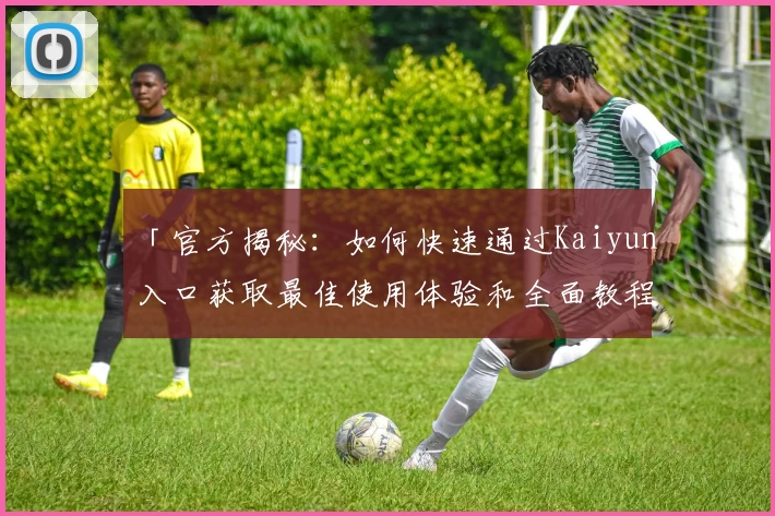 「官方揭秘：如何快速通过Kaiyun入口获取最佳使用体验和全面教程」