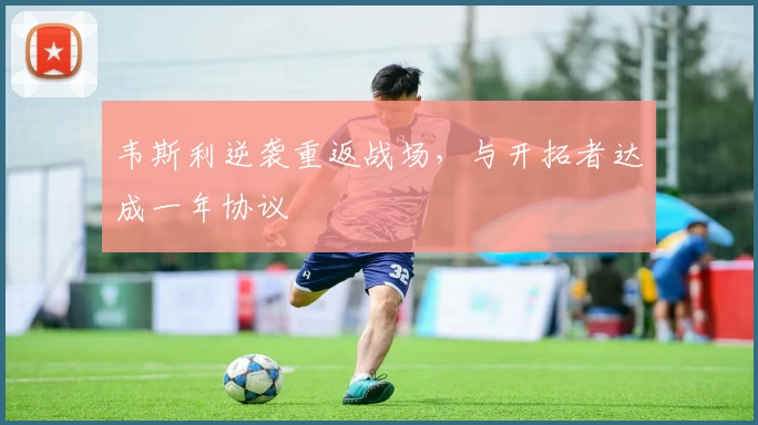 韦斯利逆袭重返战场，与开拓者达成一年协议