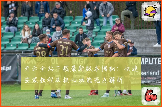 开云全站下载最新版本揭秘:快速安装教程及核心功能亮点解析
