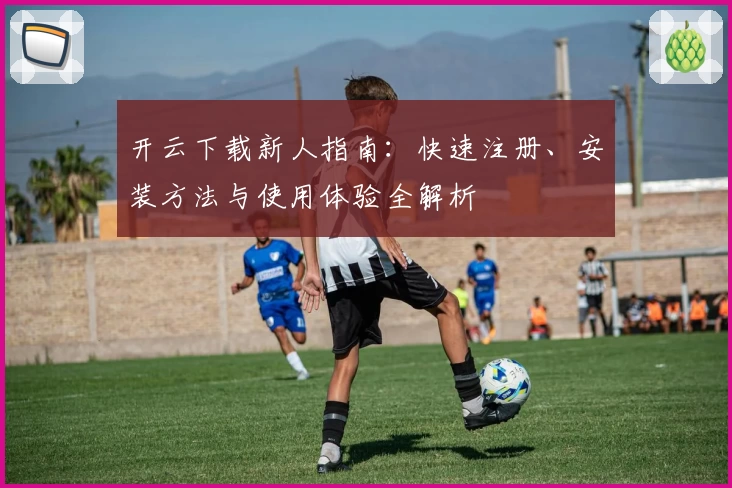开云下载新人指南：快速注册、安装方法与使用体验全解析