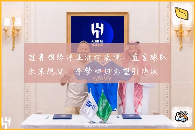 宫鲁鸣怒评亚洲杯表现，直言球队未来规划，李梦回归无望引热议