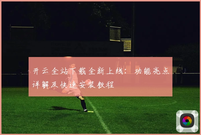 开云全站下载全新上线：功能亮点详解及快速安装教程