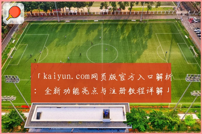 「kaiyun.com网页版官方入口解析：全新功能亮点与注册教程详解」