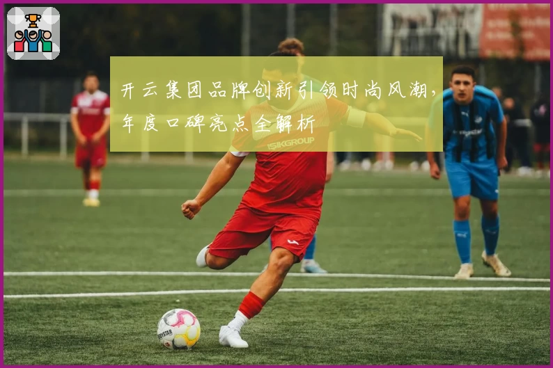 开云集团品牌创新引领时尚风潮，年度口碑亮点全解析