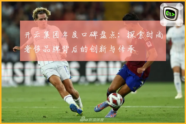 开云集团年度口碑盘点：探索时尚奢侈品牌背后的创新与传承