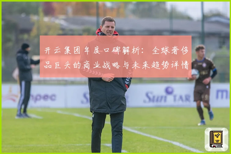 开云集团年度口碑解析：全球奢侈品巨头的商业战略与未来趋势详情揭秘